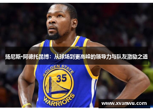 扬尼斯·阿德托昆博：从球场到更高峰的领导力与队友激励之道
