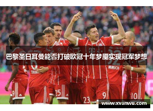 巴黎圣日耳曼能否打破欧冠十年梦魇实现冠军梦想