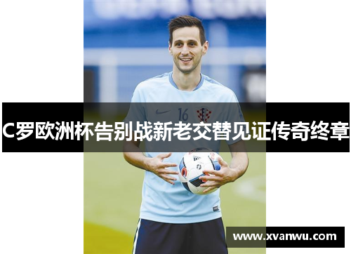 C罗欧洲杯告别战新老交替见证传奇终章